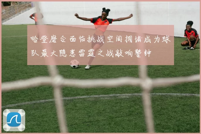 哈登磨合面临挑战空间拥堵成为球队最大隐患雷霆之战敲响警钟