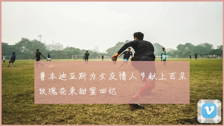 鲁本迪亚斯为女友情人节献上百朵玫瑰花束甜蜜回忆
