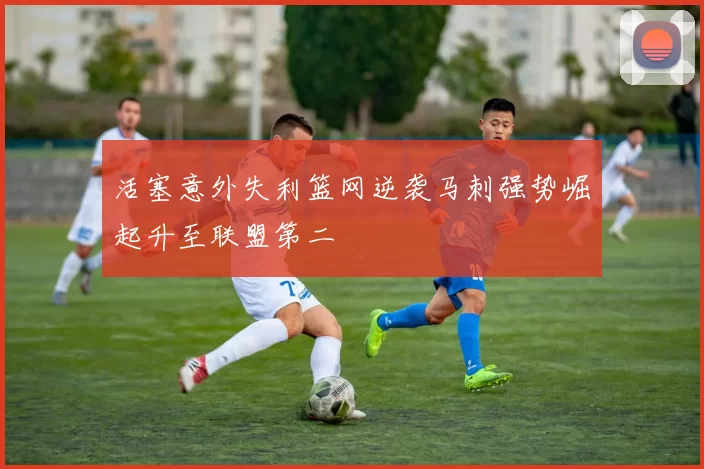 活塞意外失利篮网逆袭马刺强势崛起升至联盟第二