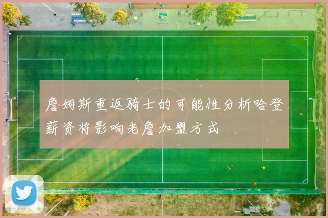 詹姆斯重返骑士的可能性分析哈登薪资将影响老詹加盟方式