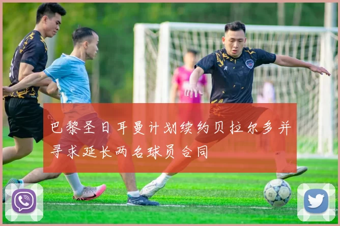 巴黎圣日耳曼计划续约贝拉尔多并寻求延长两名球员合同