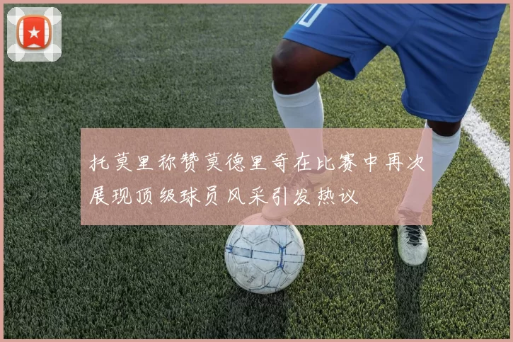 托莫里称赞莫德里奇在比赛中再次展现顶级球员风采引发热议