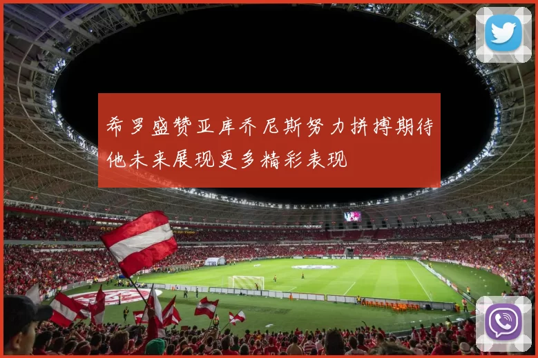 希罗盛赞亚库乔尼斯努力拼搏期待他未来展现更多精彩表现