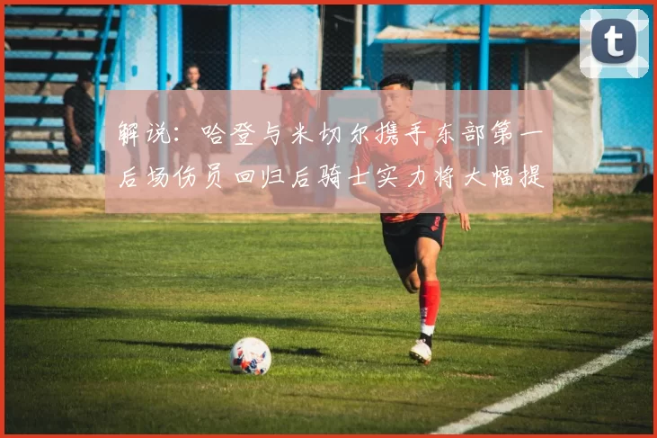 解说：哈登与米切尔携手东部第一后场伤员回归后骑士实力将大幅提升