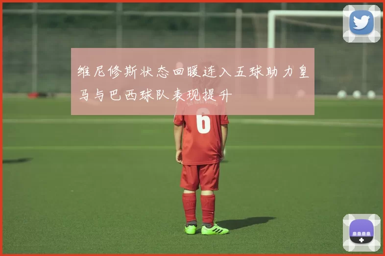 维尼修斯状态回暖连入五球助力皇马与巴西球队表现提升