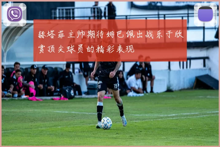 赫塔菲主帅期待姆巴佩出战乐于欣赏顶尖球员的精彩表现