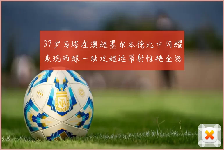 37岁马塔在澳超墨尔本德比中闪耀表现两球一助攻超远吊射惊艳全场