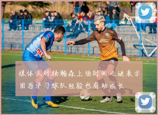 媒体人对杨瀚森上场时间之谜表示困惑学习球队经验也有助成长