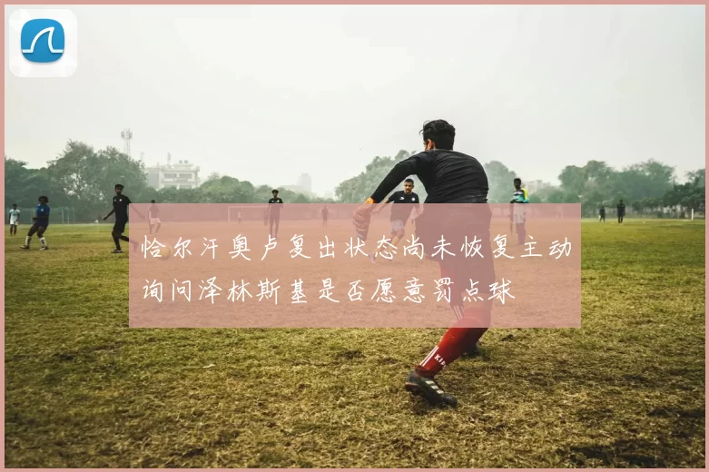 恰尔汗奥卢复出状态尚未恢复主动询问泽林斯基是否愿意罚点球