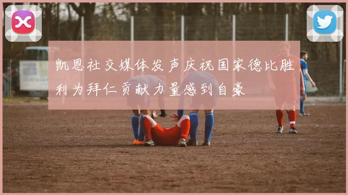 凯恩社交媒体发声庆祝国家德比胜利为拜仁贡献力量感到自豪