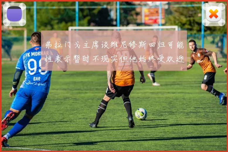 弗拉门戈主席谈维尼修斯回归可能性表示暂时不现实但他始终受欢迎