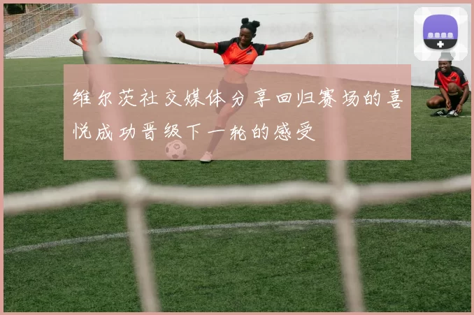 维尔茨社交媒体分享回归赛场的喜悦成功晋级下一轮的感受