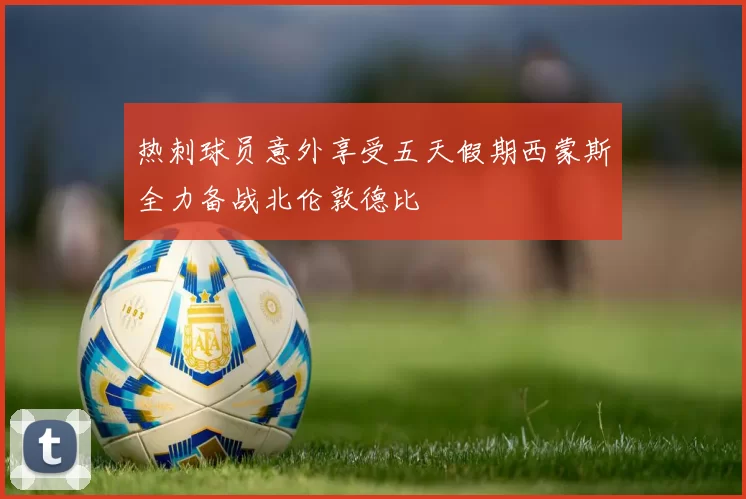 热刺球员意外享受五天假期西蒙斯全力备战北伦敦德比