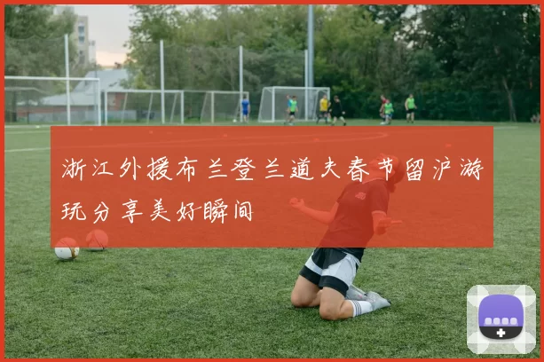 浙江外援布兰登兰道夫春节留沪游玩分享美好瞬间
