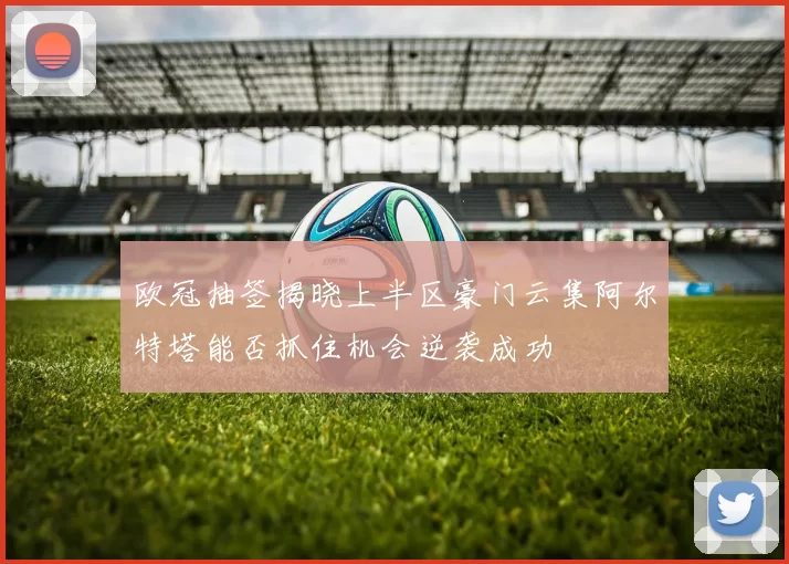 欧冠抽签揭晓上半区豪门云集阿尔特塔能否抓住机会逆袭成功