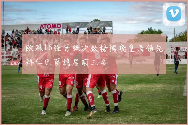 欧冠16强晋级次数榜揭晓皇马领先拜仁巴萨稳居前三名