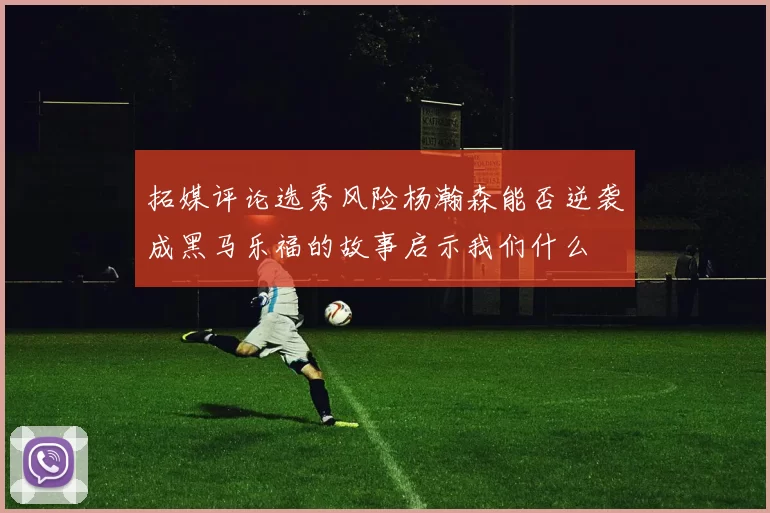 拓媒评论选秀风险杨瀚森能否逆袭成黑马乐福的故事启示我们什么