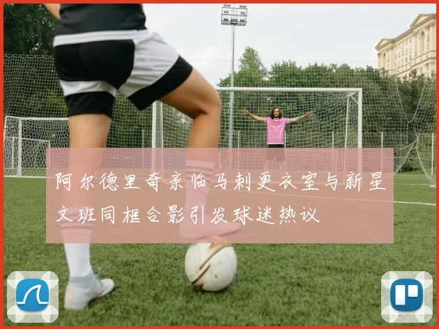 阿尔德里奇亲临马刺更衣室与新星文班同框合影引发球迷热议