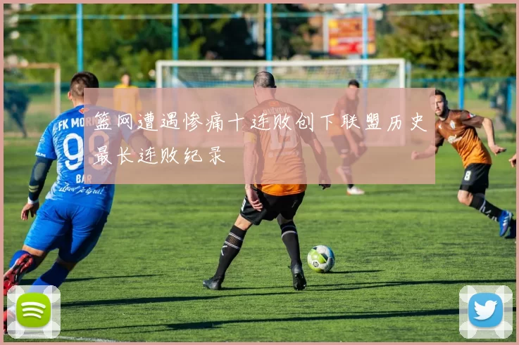 篮网遭遇惨痛十连败创下联盟历史最长连败纪录