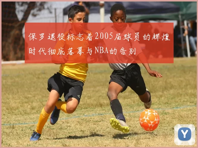 保罗退役标志着2005届球员的辉煌时代彻底落幕与NBA的告别