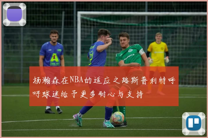 杨瀚森在NBA的适应之路斯普利特呼吁球迷给予更多耐心与支持
